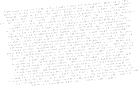 Provenance First Coalition revolutionary France and Netherlands, abducted in 1795,  under Ius belli, the right on war and spoils of war, french army dutch royal house  (Orange) paintings gallery Wilhelm V. Batavus (1748-1806), La Haye. Informations  workshop practice passed on numerous drawings of plants to his sons, which were  also artists. pool of drawings. lack of certified paintings fate of his study (Weltkunst   connection discovered museum scientists, art historians and research the  opportunity henceforth to identify paintings, single-handedly made by through  objectively verifiable findings only "Document documents a study elaboration. Han  van Dam restaurateur restaurator nederland  Jan Vermeer van Utrecht  Kardinal   Rijksbureau voor Kunsthistorische Documentatie RKD Archiv infrared investigation  study (IRR-Osiris A1) Herzog Anton Ulrich-Museum, Braunschweig. responsible  curators stated: there were no preparation sketches at all. Jan Davidsz. De Heem  developed and changed his compositions directly on the canvas during the painting  process. evidence Pentimenti Paeonia peregrina cornucopia foot anchoring point  flowers garland. Orange-Nassau' (carried french army Louvre in 1795, Musée des  Beaux Arts de Lyon appendant preliminary work portrait painting gift (Deal) William  III. of Orange-Nassau, Governor of the Netherlands, King of England, Scotland and  Ireland in 1672 (as William II. and "King Billy"). few secured works. facsimile  signature publication: Dr. Hugo Toman: Ueber die Malerfamilie de Heem,:  Repetitorium für Kunstwissenschaft 1888(Arnold Houbraken, De groote schouburgh  der Nederlantsche konstschilders). Premier Commissaire Raschke Antwerpen  Friedrich August I. von Sachsen August der Starke 1670-1733 Gemäldegalerie  Dresden Sam Segal, Amsterdam Friedrich August I of Saxony, called August the  Strong ( 1670-1733) Netherlands  infra-red examination Prof. Dr. Claus Grimm   Douwes Fine Art Amsterdam Oeuvre catalogue  Fred G. Meijer Italian collector Don  Antonio Ruffo noble family collection in Messina, Sicily, Baroque art,  Rembrandt van  Rijn In depth technical study- Artist - Jan Davidsz. De Heem techniques and  brushwork - Flemish Baroque art. Forschung  new Insights