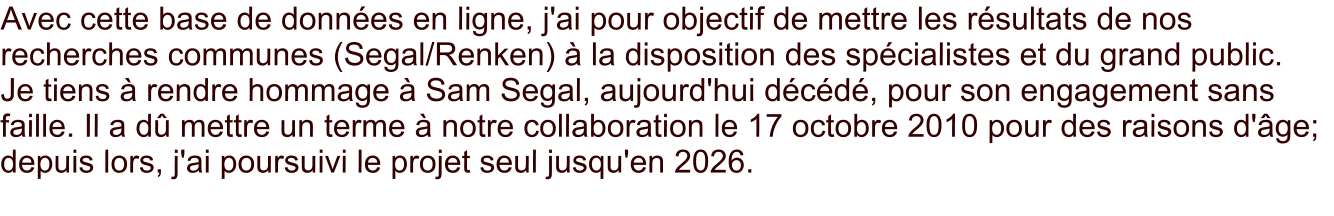 Avec cette base de données en ligne, j'ai pour objectif de mettre les résultats de nos recherches communes (Segal/Renken) à la disposition des spécialistes et du grand public.    Je tiens à rendre hommage à Sam Segal, aujourd'hui décédé, pour son engagement sans faille. Il a dû mettre un terme à notre collaboration le 17 octobre 2010 pour des raisons d'âge;  depuis lors, j'ai poursuivi le projet seul jusqu'en 2026.